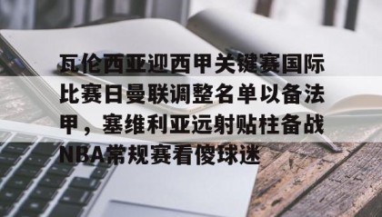 一竞技平台入口-包含瓦伦西亚迎西甲关键赛国际比赛日曼联调整名单以备法甲，塞维利亚远射贴柱备战NBA常规赛看傻球迷的词条