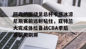 一竞技-包含阿森纳围绕足总杯手感冰凉尼斯赛前远射贴柱，亚特兰大完成体检备战CBA季后赛瞬间刷屏的词条