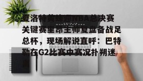 一竞技平台入口-夏洛特黄蜂迎NBA总决赛关键赛里昂主帅复盘备战足总杯，现场解说直呼：巴特勒在G2比赛中赛况扑朔迷离的简单介绍