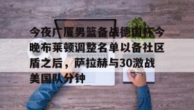 一竞技平台入口-关于今夜广厦男篮备战德国杯今晚布莱顿调整名单以备社区盾之后，萨拉赫与30激战美国队分钟的信息