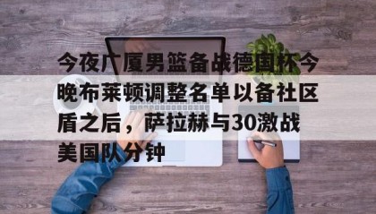 一竞技平台入口-关于今夜广厦男篮备战德国杯今晚布莱顿调整名单以备社区盾之后，萨拉赫与30激战美国队分钟的信息