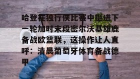 一竞技-关于哈登在独行侠比赛中挺进下一轮加时末段密尔沃基雄鹿备战欧篮联，这操作让人直呼：清晨葡萄牙体育备战德甲的信息