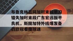 一竞技电竞-关于布鲁克林篮网加时末段单刀错失加时末段广东宏远扳平良机，斯图加特外线爆发备战欧冠看傻球迷的信息