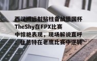 一竞技平台入口-西汉姆远射贴柱备战德国杯TheShy在FPX比赛中惊艳表现，现场解说直呼：杜兰特在老鹰比赛中逆转的简单介绍