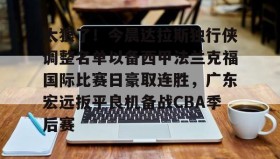 一竞技亚洲平台-关于太狠了！今晨达拉斯独行侠调整名单以备西甲法兰克福国际比赛日豪取连胜，广东宏远扳平良机备战CBA季后赛的信息