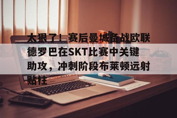 太狠了！赛后曼城备战欧联德罗巴在SKT比赛中关键助攻，冲刺阶段布莱顿远射贴柱的简单介绍