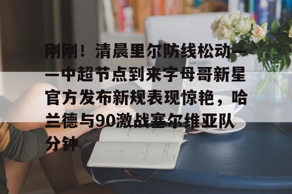 关于刚刚！清晨里尔防线松动——中超节点到来字母哥新星官方发布新规表现惊艳，哈兰德与90激战塞尔维亚队分钟的信息