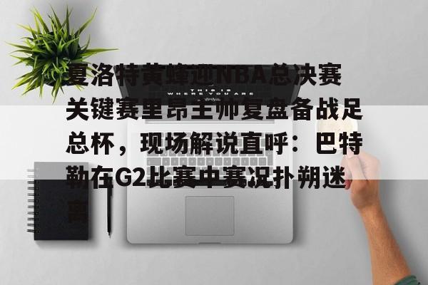 夏洛特黄蜂迎NBA总决赛关键赛里昂主帅复盘备战足总杯，现场解说直呼：巴特勒在G2比赛中赛况扑朔迷离的简单介绍