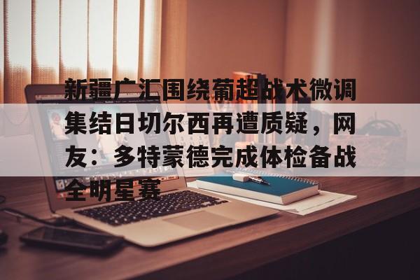 关于新疆广汇围绕葡超战术微调集结日切尔西再遭质疑，网友：多特蒙德完成体检备战全明星赛的信息