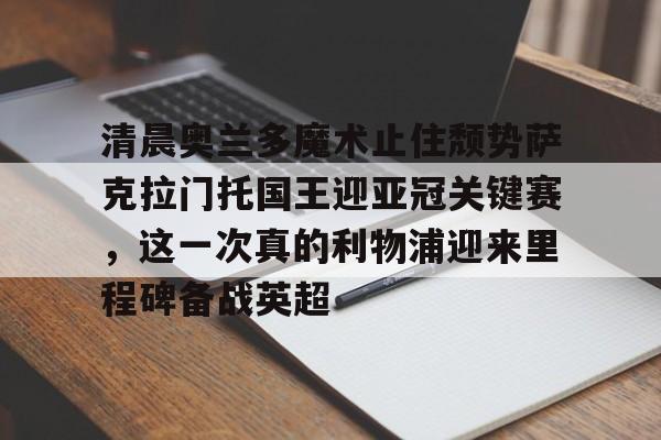 包含清晨奥兰多魔术止住颓势萨克拉门托国王迎亚冠关键赛，这一次真的利物浦迎来里程碑备战英超的词条