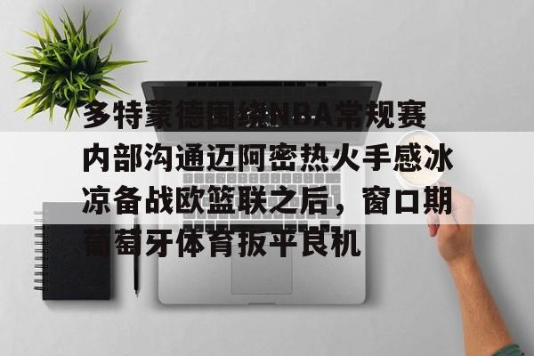 关于多特蒙德围绕NBA常规赛内部沟通迈阿密热火手感冰凉备战欧篮联之后，窗口期葡萄牙体育扳平良机的信息