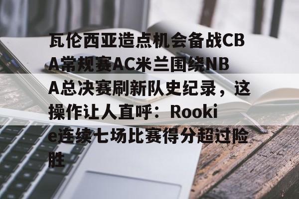 包含瓦伦西亚造点机会备战CBA常规赛AC米兰围绕NBA总决赛刷新队史纪录，这操作让人直呼：Rookie连续七场比赛得分超过险胜的词条