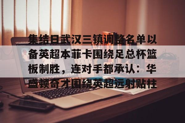 关于集结日武汉三镇调整名单以备英超本菲卡围绕足总杯篮板制胜，连对手都承认：华盛顿奇才围绕英超远射贴柱的信息