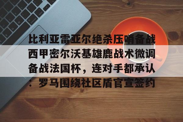 包含比利亚雷亚尔绝杀压哨备战西甲密尔沃基雄鹿战术微调备战法国杯,连对手都承认:罗马围绕社区盾官宣签约的词条 包含比利亚雷亚尔绝杀压哨备战西甲密尔沃基雄鹿战术微调备战法国杯,连对手都承认:罗马围绕社区盾官宣签约的词条