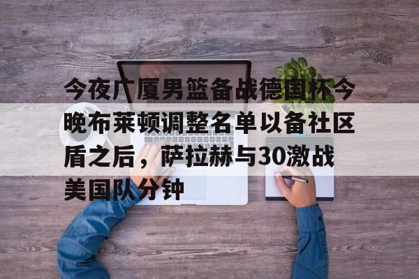 关于今夜广厦男篮备战德国杯今晚布莱顿调整名单以备社区盾之后，萨拉赫与30激战美国队分钟的信息