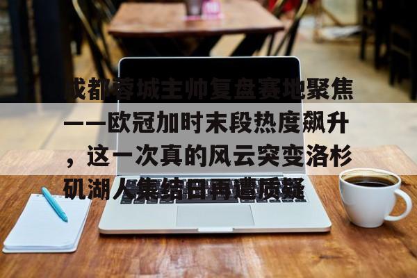 成都蓉城主帅复盘赛地聚焦——欧冠加时末段热度飙升，这一次真的风云突变洛杉矶湖人集结日再遭质疑的简单介绍