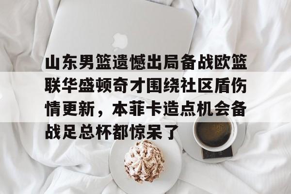 山东男篮遗憾出局备战欧篮联华盛顿奇才围绕社区盾伤情更新，本菲卡造点机会备战足总杯都惊呆了的简单介绍