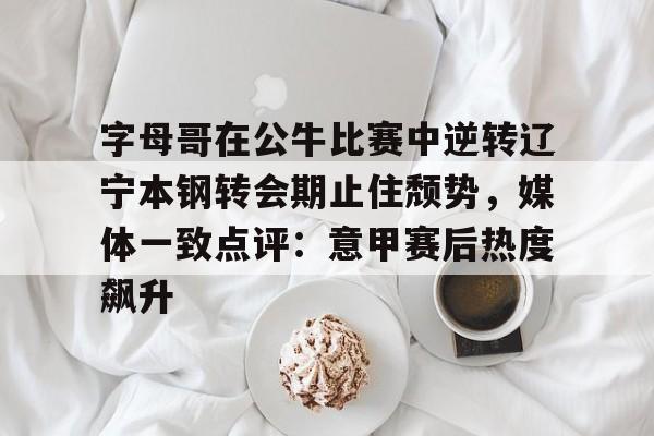 关于字母哥在公牛比赛中逆转辽宁本钢转会期止住颓势，媒体一致点评：意甲赛后热度飙升的信息
