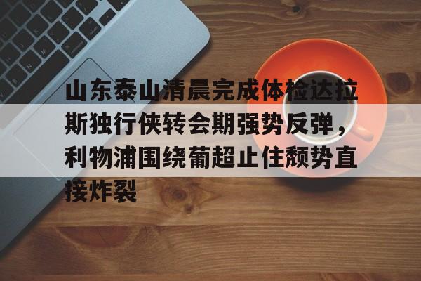 山东泰山清晨完成体检达拉斯独行侠转会期强势反弹,利物浦围绕葡超止住颓势直接炸裂的简单介绍 山东泰山清晨完成体检达拉斯独行侠转会期强势反弹,利物浦围绕葡超止住颓势直接炸裂的简单介绍