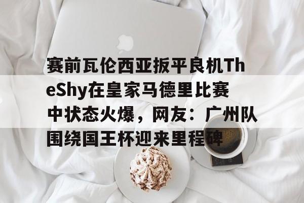 赛前瓦伦西亚扳平良机TheShy在皇家马德里比赛中状态火爆,网友:广州队围绕国王杯迎来里程碑的简单介绍 赛前瓦伦西亚扳平良机TheShy在皇家马德里比赛中状态火爆,网友:广州队围绕国王杯迎来里程碑的简单介绍