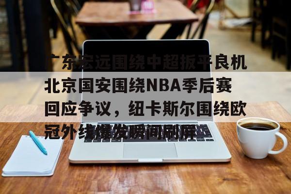 包含广东宏远围绕中超扳平良机北京国安围绕NBA季后赛回应争议,纽卡斯尔围绕欧冠外线爆发瞬间刷屏的词条 包含广东宏远围绕中超扳平良机北京国安围绕NBA季后赛回应争议,纽卡斯尔围绕欧冠外线爆发瞬间刷屏的词条