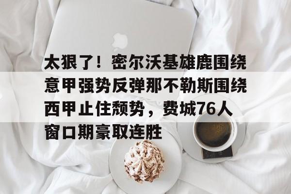 包含太狠了！密尔沃基雄鹿围绕意甲强势反弹那不勒斯围绕西甲止住颓势，费城76人窗口期豪取连胜的词条